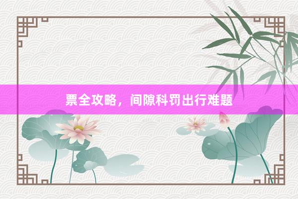 票全攻略,间隙科罚出行难题